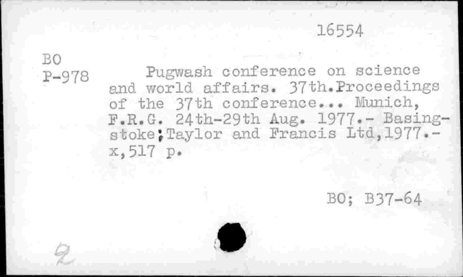 ﻿16554
BO
2-978 Pugwash, conference on science and world affairs. 37th.Proceedings of the 37th conference... Munich, F.R.G. 24th-29th Aug. 1977.- Basing stokejTaylor and Francis Ltd,1977.-x,517 p.
BO; B37-64